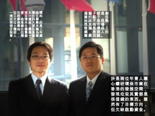 一位在香港大學唸環境工程，另一位在科技大學唸環境科學， 兩位都是本地大學的碩士畢業生，原本是安穩地在機構任職工程師，但覺得身為年青人，應創一番事業。 滿腦子都是創業的點子，但始終不是很熟悉其他市場，唯獨是環保工業，是兩人的專業知識。 於是兩位年青人專心鑽研環保市業在香港的發展空間，發現垃圾其實都是很值錢的東西。雖然有了目標方向，但欠缺啟動資金。 
