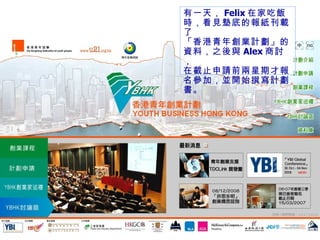 有一天， Felix 在家吃飯時，看見墊底的報紙刊載了 「香港青年創業計劃」的 資料，之後與 Alex 商討， 在截止申請前兩星期才報名參加，並開始撰寫計劃書。 