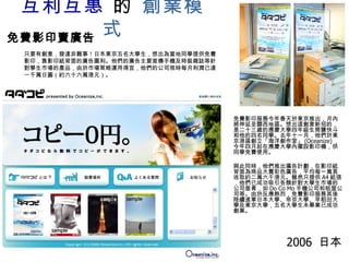 互利互惠  的   創業模式 免費影印服務今年春天於東京推出，月內將伸延至關西地區。想出這創意新招的，是二十三歲的應慶大學四年級生筒鹽快斗和他的四名同學。去年十一月，他們於東京港區創立「海洋創作室」 (Oceanize) ， 今年四月起在應慶大學內擺設影印機，供同學免費使用。 與此同時，他們推出廣告計劃，在影印紙背面為商品大賣彩色廣告，平均每一萬頁收取約二萬六千港元。雖然只提供 A4 紙張，他們已成功吸引各類針對大學生巿場的公司垂青，如 Do Co Mo 手機公司和租屋公司等。由於反應熱烈，免費影印服務其後陸續進軍日本大學、帝京大學、早稻田大學及東京大學，五名大學生未畢業已成功創業。 免費影印賣廣告 只要有創意，發達非難事！日本東京五名大學生，想出為當地同學提供免費影印，靠影印紙背面的廣告圖利。他們的廣告主要宣傳手機及時裝雜誌等針對學生巿場的產品，由於巿場策略運用得宜，他們的公司現時每月利潤已達一千萬日圓（約六十六萬港元）。 2006  日本 