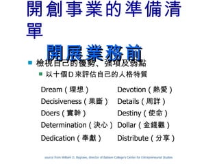 開創事業的準備清單 　開展業務前 檢視自己的優勢、強項及弱點 以十個Ｄ來評估自己的人格特質 source from William D. Bygrave, director of Babson College’s Center for Entrepreneurial Studies Destiny ( 使命 ) Doers ( 實幹 ) Distribute ( 分享 ) Dedication ( 奉獻 ) Dollar ( 金錢觀 ) Determination ( 決心 ) Details ( 周詳 ) Decisiveness ( 果斷 ) Devotion ( 熱愛 ) Dream ( 理想 ) 