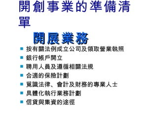 開創事業的準備清單 　開展業務 按有關法例成立公司及領取營業執照 銀行帳戶開立 聘用人員及遵循相關法規 合適的保險計劃 覓識法律、會計及財務的專業人士 具體化執行業務計劃 信貸與集資的途徑 