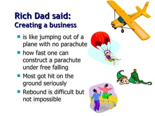 Rich Dad said: Creating a business is like jumping out of a plane with no parachute how fast one can construct a parachute under free falling  Most got hit on the ground seriously Rebound is difficult but not impossible 