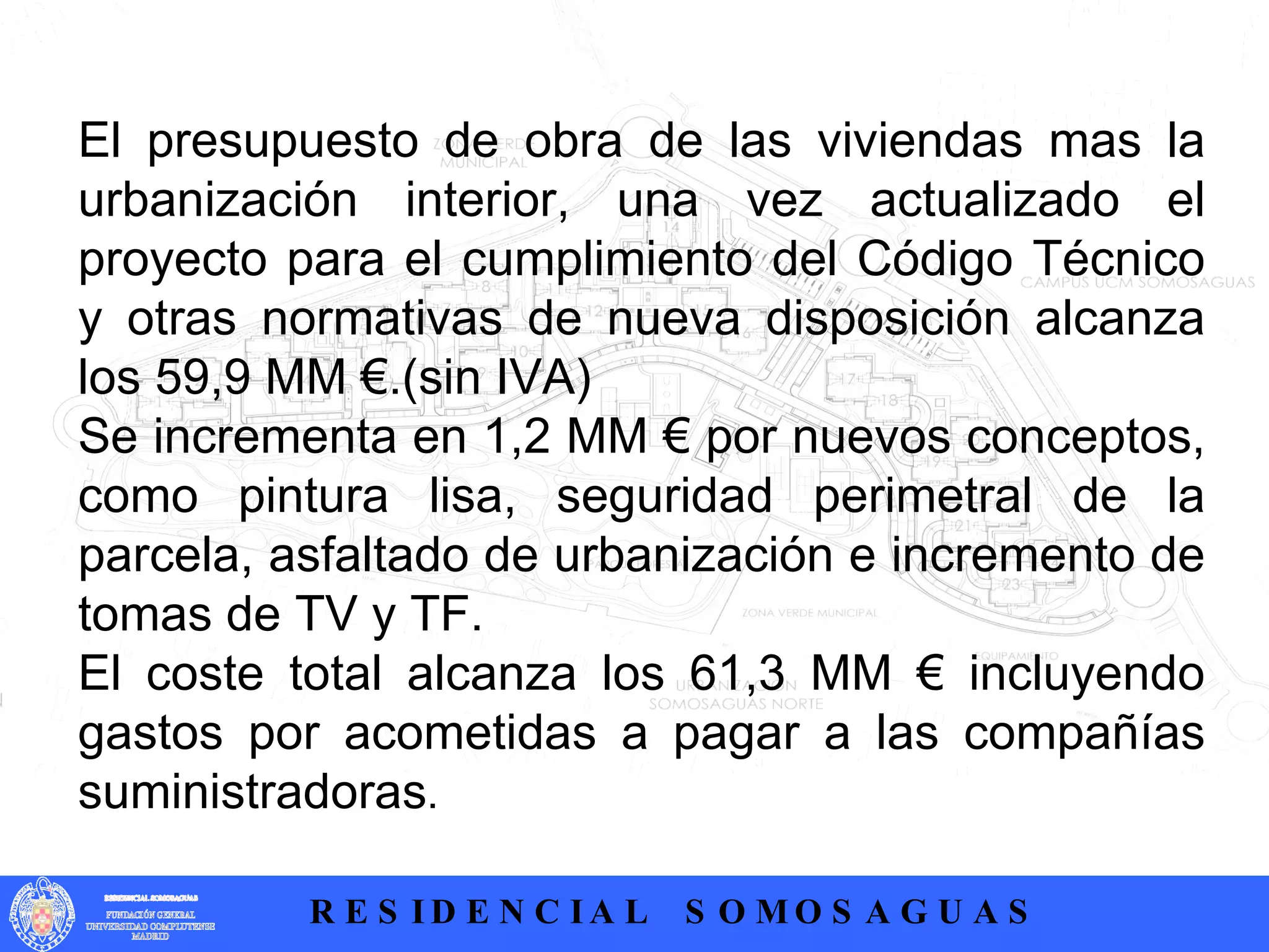 .  El presupuesto de obra de las viviendas mas la urbanización interior, una vez actualizado el proyecto para el cumplimiento del Código Técnico y otras normativas de nueva disposición alcanza los 59,9 MM €.(sin IVA) Se incrementa en 1,2 MM € por nuevos conceptos, como pintura lisa, seguridad perimetral de la parcela, asfaltado de urbanización e incremento de tomas de TV y TF.  El coste total alcanza los 61,3 MM € incluyendo gastos por acometidas a pagar a las compañías suministradoras . 