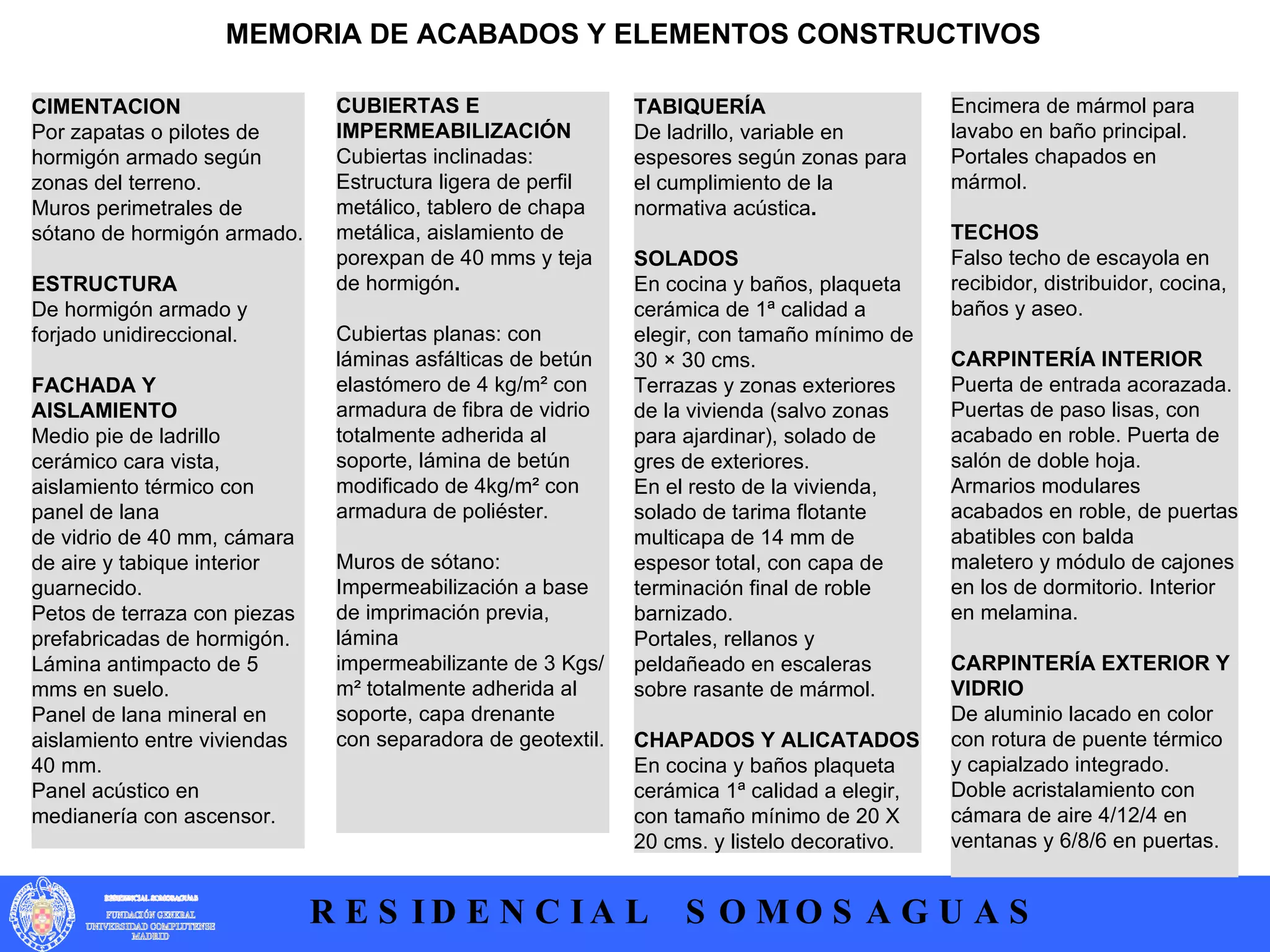 CIMENTACION  Por zapatas o pilotes de hormigón armado según zonas del terreno.  Muros perimetrales de sótano de hormigón armado.  ESTRUCTURA  De hormigón armado y forjado unidireccional.   FACHADA Y AISLAMIENTO  Medio pie de ladrillo cerámico cara vista, aislamiento térmico con panel de lana  de vidrio de 40 mm, cámara de aire y tabique interior guarnecido.  Petos de terraza con piezas prefabricadas de hormigón.  Lámina antimpacto de 5 mms en suelo.  Panel de lana mineral en aislamiento entre viviendas 40 mm.  Panel acústico en medianería con ascensor.   MEMORIA DE ACABADOS Y ELEMENTOS CONSTRUCTIVOS TABIQUERÍA  De ladrillo, variable en espesores según zonas para el cumplimiento de la normativa acústica .  SOLADOS  En cocina y baños, plaqueta cerámica de 1ª calidad a elegir, con tamaño mínimo de 30 × 30 cms.  Terrazas y zonas exteriores de la vivienda (salvo zonas para ajardinar), solado de gres de exteriores.  En el resto de la vivienda, solado de tarima flotante multicapa de 14 mm de  espesor total, con capa de terminación final de roble barnizado.  Portales, rellanos y peldañeado en escaleras sobre rasante de mármol.  CHAPADOS Y ALICATADOS  En cocina y baños plaqueta cerámica 1ª calidad a elegir, con tamaño mínimo de 20 X 20 cms. y listelo decorativo. CUBIERTAS E IMPERMEABILIZACIÓN  Cubiertas inclinadas: Estructura ligera de perfil metálico, tablero de chapa  metálica, aislamiento de porexpan de 40 mms y teja de hormigón .  Cubiertas planas: con láminas asfálticas de betún elastómero de 4 kg/m² con  armadura de fibra de vidrio totalmente adherida al soporte, lámina de betún  modificado de 4kg/m² con armadura de poliéster.  Muros de sótano: Impermeabilización a base de imprimación previa, lámina  impermeabilizante de 3 Kgs/m² totalmente adherida al soporte, capa drenante  con separadora de geotextil.  Encimera de mármol para lavabo en baño principal.  Portales chapados en mármol.  TECHOS  Falso techo de escayola en recibidor, distribuidor, cocina, baños y aseo.  CARPINTERÍA INTERIOR  Puerta de entrada acorazada.  Puertas de paso lisas, con acabado en roble. Puerta de salón de doble hoja.  Armarios modulares acabados en roble, de puertas abatibles con balda  maletero y módulo de cajones en los de dormitorio. Interior en melamina.  CARPINTERÍA EXTERIOR Y VIDRIO  De aluminio lacado en color con rotura de puente térmico y capialzado integrado.  Doble acristalamiento con cámara de aire 4/12/4 en ventanas y 6/8/6 en puertas.  