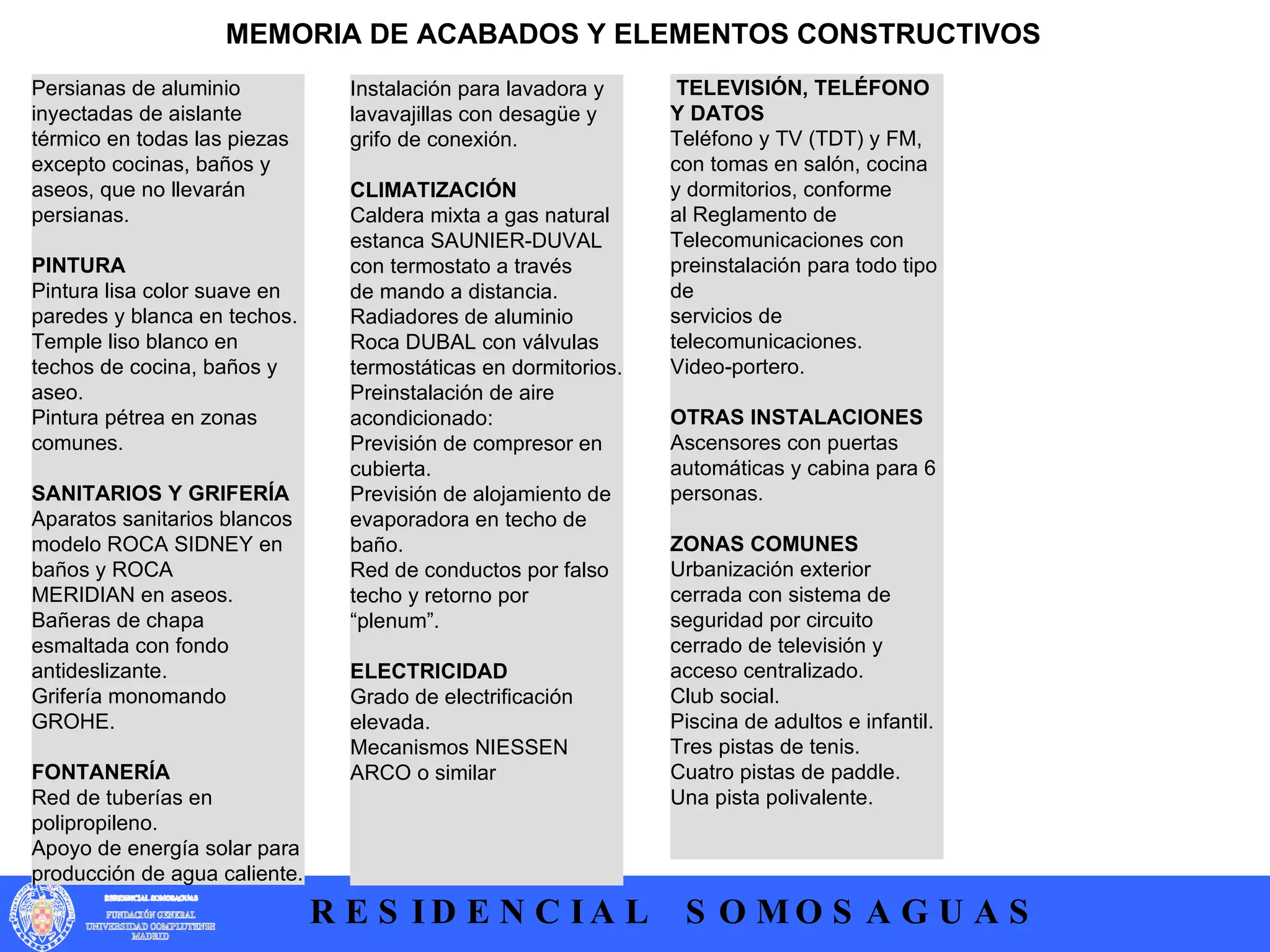 Persianas de aluminio inyectadas de aislante térmico en todas las piezas  excepto cocinas, baños y aseos, que no llevarán persianas.   PINTURA  Pintura lisa color suave en paredes y blanca en techos.  Temple liso blanco en techos de cocina, baños y aseo.  Pintura pétrea en zonas comunes.   SANITARIOS Y GRIFERÍA  Aparatos sanitarios blancos modelo ROCA SIDNEY en baños y ROCA  MERIDIAN en aseos.  Bañeras de chapa esmaltada con fondo antideslizante.  Grifería monomando GROHE.  FONTANERÍA  Red de tuberías en polipropileno.  Apoyo de energía solar para producción de agua caliente.  MEMORIA DE ACABADOS Y ELEMENTOS CONSTRUCTIVOS Instalación para lavadora y lavavajillas con desagüe y grifo de conexión.   CLIMATIZACIÓN  Caldera mixta a gas natural estanca SAUNIER-DUVAL con termostato a través  de mando a distancia. Radiadores de aluminio Roca DUBAL con válvulas termostáticas en dormitorios. Preinstalación de aire acondicionado:  Previsión de compresor en cubierta. Previsión de alojamiento de evaporadora en techo de baño.  Red de conductos por falso techo y retorno por “plenum”.  ELECTRICIDAD  Grado de electrificación elevada.  Mecanismos NIESSEN ARCO o similar   TELEVISIÓN, TELÉFONO Y DATOS  Teléfono y TV (TDT) y FM, con tomas en salón, cocina y dormitorios, conforme  al Reglamento de Telecomunicaciones con preinstalación para todo tipo de  servicios de telecomunicaciones.  Video-portero.   OTRAS INSTALACIONES  Ascensores con puertas automáticas y cabina para 6 personas.  ZONAS COMUNES  Urbanización exterior cerrada con sistema de seguridad por circuito cerrado de televisión y acceso centralizado.  Club social.  Piscina de adultos e infantil.  Tres pistas de tenis.  Cuatro pistas de paddle.  Una pista polivalente.  