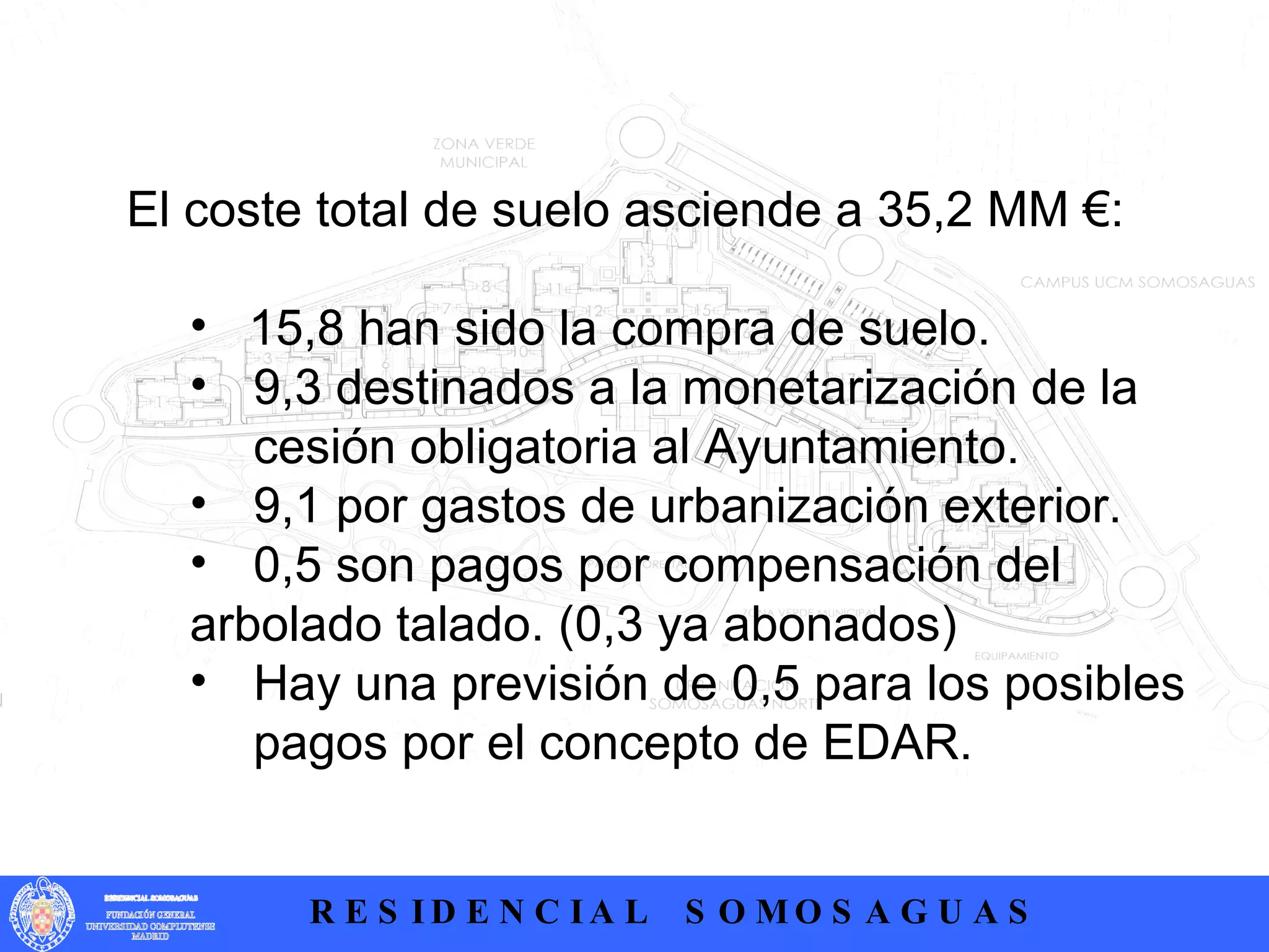 El coste total de suelo asciende a 35,2 MM €: 15,8 han sido la compra de suelo. 9,3 destinados a la monetarización de la  cesión obligatoria al Ayuntamiento. 9,1 por gastos de urbanización exterior. 0,5 son pagos por compensación del  arbolado talado. (0,3 ya abonados) Hay una previsión de 0,5 para los posibles  pagos por el concepto de EDAR. 
