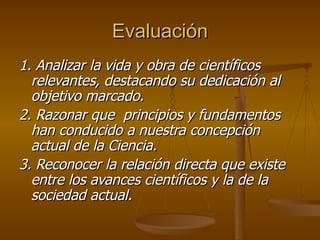 Evaluación 1. Analizar la vida y obra de científicos relevantes, destacando su dedicación al objetivo marcado. 2. Razonar que  principios y fundamentos han conducido a nuestra concepción actual de la Ciencia. 3. Reconocer la relación directa que existe entre los avances científicos y la de la sociedad actual. 