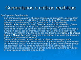 Comentarios o criticas recibidas De Cayetano Gea Bermejo: Con permiso de su autor y absoluto respeto a su propuesta, quiero añadir un breve comentario a la Unidad 3 de Radio de José Mª Melguizo Rubio, aplicada a la materia de Física y Química de 1º de Bachillerato. Historia de la ciencia . Es decir,  Ciencia ; pero también  Historia . ¿Cómo entender la una sin la otra? ¿Cómo comprender el progreso de la humanidad sin tener en cuenta el desarrollo científico? ¿Cómo entender la ciencia sin contar con el entorno, a veces hostil, donde se desenvuelve? ¿Podemos señalar la importancia de las aportaciones de  Galileo ,  Giordano Bruno  o  Miguel Servet  sin referirnos a su tiempo, a su lucha por descubrir la luz en un entorno de tinieblas? Como señala el autor de esta unidad, un objetivo a conseguir sería: "comprender la relación existente entre el progreso científico y los cambios en la sociedad actual". Por eso yo propongo que este tema también puede ser adecuado, con los cambios pertinentes en las actividades, para la materia de Ciencias Sociales en el último curso de Secundaria de Adultos, 6º, equivalente al segundo ciclo de ESO. 