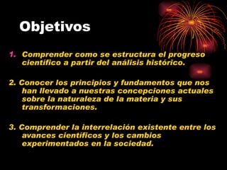 Objetivos Comprender como se estructura el progreso científico a partir del análisis histórico. 2. Conocer los principios y fundamentos que nos han llevado a nuestras concepciones actuales sobre la naturaleza de la materia y sus transformaciones. 3. Comprender la interrelación existente entre los avances científicos y los cambios experimentados en la sociedad.   