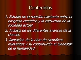 Contenidos 1. Estudio de la relación existente entre el progreso científico y la estructura de la sociedad actual. 2. Análisis de los diferentes avances de la ciencia. 3 Valoración de la obra de científicos relevantes y su contribución al bienestar de la humanidad. 