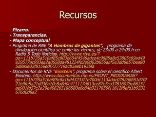 Recursos -  Pizarra. - Transparencias. - Mapa conceptual -  Programa de RNE “ A Hombros de gigantes ”,  programa de divulgación científica se emite los viernes, de 23:00 a 24:00 h en Radio 5 Todo Noticias.  http://www.rtve.es/?go=111b735a516af85c803e604f4546adce4c9885a8e53805c69ad49e29577ac993aa2a0658da481224fd2e9d62b856aaf5e3dd6e57bea805d8a5e33f8156e0f727719acb5eeb1955fa - Documentos de RNE “ Einstein ”, programa sobre el científico Albert Einstein .   http://www.documentos.rne.es/FRONT_PROGRAMAS?go=111b735a516af85c8a1bd43233f1e700dc113adac078268651d7f221b9fe5a21d036a10c8a8d0c411117d813ce87e5ca3781607be66151ae901fd57c2e29e406265186580e6c84b3217850f11812f8efd1b9332676d0d8a2   