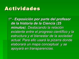 Actividades 1ª -  Exposición por parte del profesor   de la historia de la Ciencia  ( 25 minutos ). Destacando la relación existente entre el progreso científico y la estructura y el bienestar de la sociedad actual. Para ello usará la pizarra donde elaborará un mapa conceptual  y se apoyará en transparencias. 