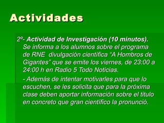 Actividades 2º-  Actividad de Investigación (10 minutos).  Se informa a los alumnos sobre   el programa de RNE  divulgación científica “A Hombros de Gigantes” que se emite los viernes, de 23:00 a 24:00 h en Radio 5 Todo Noticias. - Además de intentar motivarles para que lo escuchen, se les solicita que para la próxima clase deben aportar información sobre el titulo en concreto que gran científico la pronunció. 