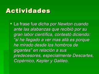 Actividades La frase f ue dicha por Newton cuando ante las alabanzas que recibió por su gran labor científica, contestó diciendo: “si he llegado a ver mas allá es porque he mirado desde los hombros de gigantes” en relación a sus predecesores, especialmente Descartes, Copérnico, Kepler y Galileo. 
