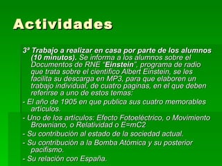 Actividades 3ª Trabajo a realizar en casa por parte de los alumnos (10 minutos).  Se informa a los alumnos sobre   el Documentos de RNE “ Einstein ”, programa de radio que trata sobre el científico Albert Einstein, se les facilita su descarga en MP3, para que elaboren un trabajo individual, de cuatro paginas, en el que deben referirse a uno de estos temas: - El año de 1905 en que publica sus cuatro memorables artículos. - Uno de los artículos: Efecto Fotoeléctrico, o Movimiento Browniano, o Relatividad o E=mC2 - Su contribución al estado de la sociedad actual. - Su contribución a la Bomba Atómica y su posterior pacifismo. - Su relación con España. 
