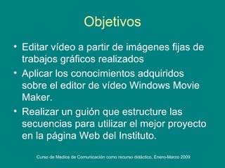 Objetivos Editar vídeo a partir de imágenes fijas de trabajos gráficos realizados Aplicar los conocimientos adquiridos sobre el editor de vídeo Windows Movie Maker. Realizar un guión que estructure las secuencias para utilizar el mejor proyecto en la página Web del Instituto. 