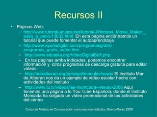 Recursos II Páginas Web: http :// www.tutorial - enlace.net /tutorial- Windows_Movie_Maker ,_ paso_a_paso -13632. html   En esta página encontramos un tutorial que puede fomentar el autoaprendizaje http :// www.ayudadigital.com / programasgratis / programas_gratis_video.htm http :// www.eduteka.org / VideoDigitalSoft.php En las páginas arriba indicadas, podemos encontrar información y  otros programas de descarga gratuita para editar vídeos http :// maralboran.org /principal/modules/ news /  El Instituto Mar de Alboran nos da un ejemplo de vídeo escolar hecho con actividades del instituto http :// www.tu.tv /videos/ ies - montcada -i- reixac -2008  Aquí tenemos una página a lo You Tube Española, donde el Instituto Moncada ha colgado un vídeo promocional de las actividades del centro  