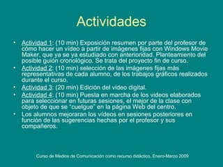 Actividades Actividad 1 : (10 min) Exposición resumen por parte del profesor de cómo hacer un vídeo a partir de imágenes fijas con Windows Movie Maker, que ya se ya estudiado con anterioridad. Planteamiento del posible guión cronológico. Se trata del proyecto fin de curso. Actividad 2 : (10 min) selección de las imágenes fijas más representativas de cada alumno, de los trabajos gráficos realizados durante el curso. Actividad 3 : (20 min) Edición del video digital.  Actividad 4 : (10 min) Puesta en marcha de los videos elaborados para seleccionar en futuras sesiones, el mejor de la clase con objeto de que se “cuelgue” en la página Web del centro. Los alumnos mejoraran los vídeos en sesiones posteriores en función de las sugerencias hechas por el profesor y sus compañeros.  