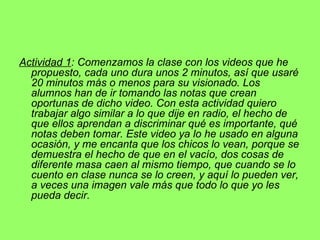 Actividad 1 : Comenzamos la clase con los videos que he propuesto, cada uno dura unos 2 minutos, así que usaré 20 minutos más o menos para su visionado. Los alumnos han de ir tomando las notas que crean oportunas de dicho video. Con esta actividad quiero trabajar algo similar a lo que dije en radio, el hecho de que ellos aprendan a discriminar qué es importante, qué notas deben tomar. Este video ya lo he usado en alguna ocasión, y me encanta que los chicos lo vean, porque se demuestra el hecho de que en el vacío, dos cosas de diferente masa caen al mismo tiempo, que cuando se lo cuento en clase nunca se lo creen, y aquí lo pueden ver, a veces una imagen vale más que todo lo que yo les pueda decir. 