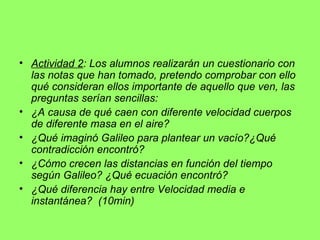 Actividad 2 : Los alumnos realizarán un cuestionario con las notas que han tomado, pretendo comprobar con ello qué consideran ellos importante de aquello que ven, las preguntas serían sencillas: ¿A causa de qué caen con diferente velocidad cuerpos de diferente masa en el aire? ¿Qué imaginó Galileo para plantear un vacío?¿Qué contradicción encontró? ¿Cómo crecen las distancias en función del tiempo según Galileo? ¿Qué ecuación encontró? ¿Qué diferencia hay entre Velocidad media e instantánea?  (10min) 