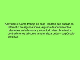 Actividad 4 : Como trabajo de casa  tendrán que buscar en Internet o en algunos libros, algunos descubrimientos relevantes en la historia y sobre todo descubrimientos contradictorios tal como la naturaleza onda – corpúsculo de la luz. 