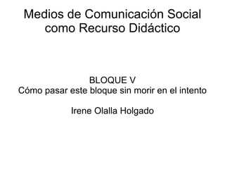 Medios de Comunicación Social como Recurso Didáctico BLOQUE V Cómo pasar este bloque sin morir en el intento Irene Olalla Holgado 