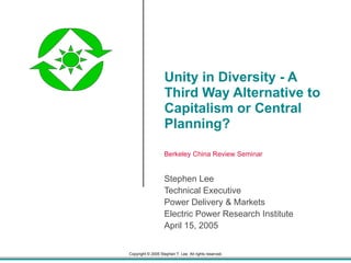 Unity in Diversity - A Third Way Alternative to Capitalism or Central Planning? Stephen Lee Technical Executive Power Delivery & Markets Electric Power Research Institute April 15, 2005 Berkeley China Review Seminar 