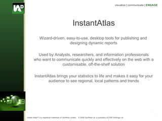 InstantAtlas Wizard-driven, easy-to-use, desktop tools for publishing and  designing dynamic reports Used by Analysts, researchers, and information professionals who want to communicate quickly and effectively on the web with a customisable, off-the-shelf solution InstantAtlas brings your statistics to life and  makes it easy for your audience to see regional, local patterns and trends 