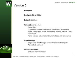 Version  5 Publisher Design & Style Editor Batch Publisher Templates   (SVG & Flash) Single Map  Double Map Family (Double Map & Double Map Time series) Profile Family (Area Profile, Performance Analysis & Radar Chart) Funnel Plot  Points & areas, categorical and numerical data, link to resources Data Manager Single Excel Data Manager workbook to cover all Templates Access Data Manager License structure End-user and Commercial  