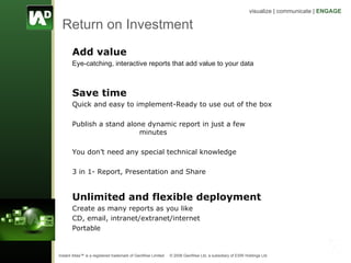 Return on Investment Add value Eye-catching, interactive reports that add value to your data Save time Quick and easy to implement-Ready to use out of the box Publish a stand alone dynamic report in just a few  minutes You don’t need any special technical knowledge 3 in 1- Report, Presentation and Share Unlimited and flexible deployment Create as many reports as you like CD, email, intranet/extranet/internet Portable 