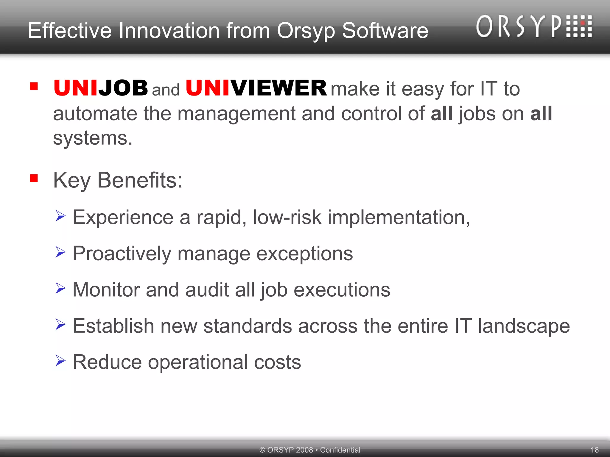 Effective Innovation from Orsyp Software UNI JOB   and   UNI VIEWER   make it easy for IT to automate the management and control of  all  jobs on  all  systems. Key Benefits: Experience a rapid, low-risk implementation, Proactively manage exceptions Monitor and audit all job executions Establish new standards across the entire IT landscape Reduce operational costs  