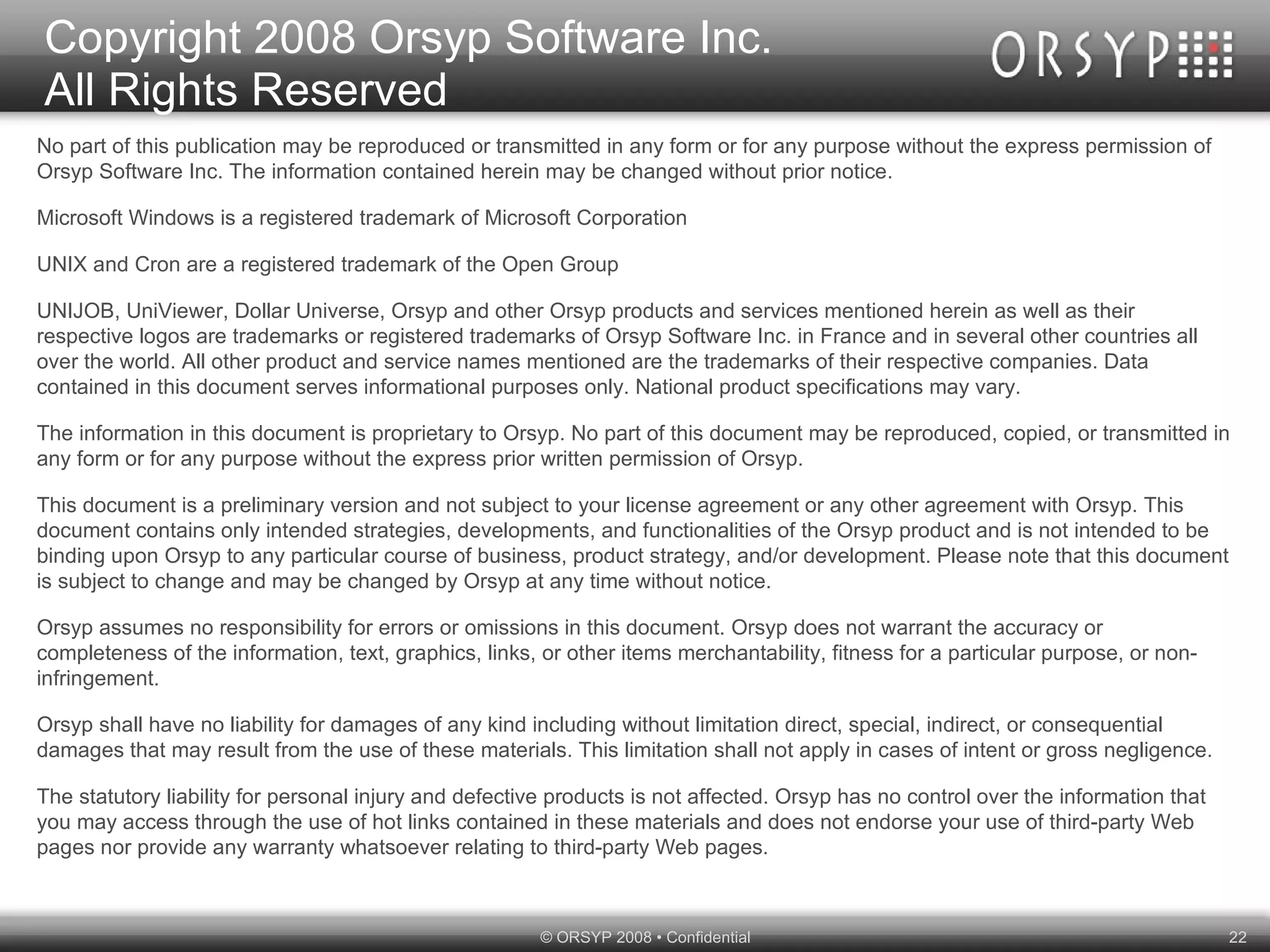 No part of this publication may be reproduced or transmitted in any form or for any purpose without the express permission of Orsyp Software Inc. The information contained herein may be changed without prior notice. Microsoft Windows is a registered trademark of Microsoft Corporation UNIX and Cron are a registered trademark of the Open Group UNIJOB, UniViewer, Dollar Universe, Orsyp and other Orsyp products and services mentioned herein as well as their respective logos are trademarks or registered trademarks of Orsyp Software Inc. in France and in several other countries all over the world. All other product and service names mentioned are the trademarks of their respective companies. Data contained in this document serves informational purposes only. National product specifications may vary. The information in this document is proprietary to Orsyp. No part of this document may be reproduced, copied, or transmitted in any form or for any purpose without the express prior written permission of Orsyp. This document is a preliminary version and not subject to your license agreement or any other agreement with Orsyp. This document contains only intended strategies, developments, and functionalities of the Orsyp product and is not intended to be binding upon Orsyp to any particular course of business, product strategy, and/or development. Please note that this document is subject to change and may be changed by Orsyp at any time without notice. Orsyp assumes no responsibility for errors or omissions in this document. Orsyp does not warrant the accuracy or completeness of the information, text, graphics, links, or other items merchantability, fitness for a particular purpose, or non-infringement. Orsyp shall have no liability for damages of any kind including without limitation direct, special, indirect, or consequential damages that may result from the use of these materials. This limitation shall not apply in cases of intent or gross negligence. The statutory liability for personal injury and defective products is not affected. Orsyp has no control over the information that you may access through the use of hot links contained in these materials and does not endorse your use of third-party Web pages nor provide any warranty whatsoever relating to third-party Web pages. Copyright 2008 Orsyp Software Inc. All Rights Reserved 