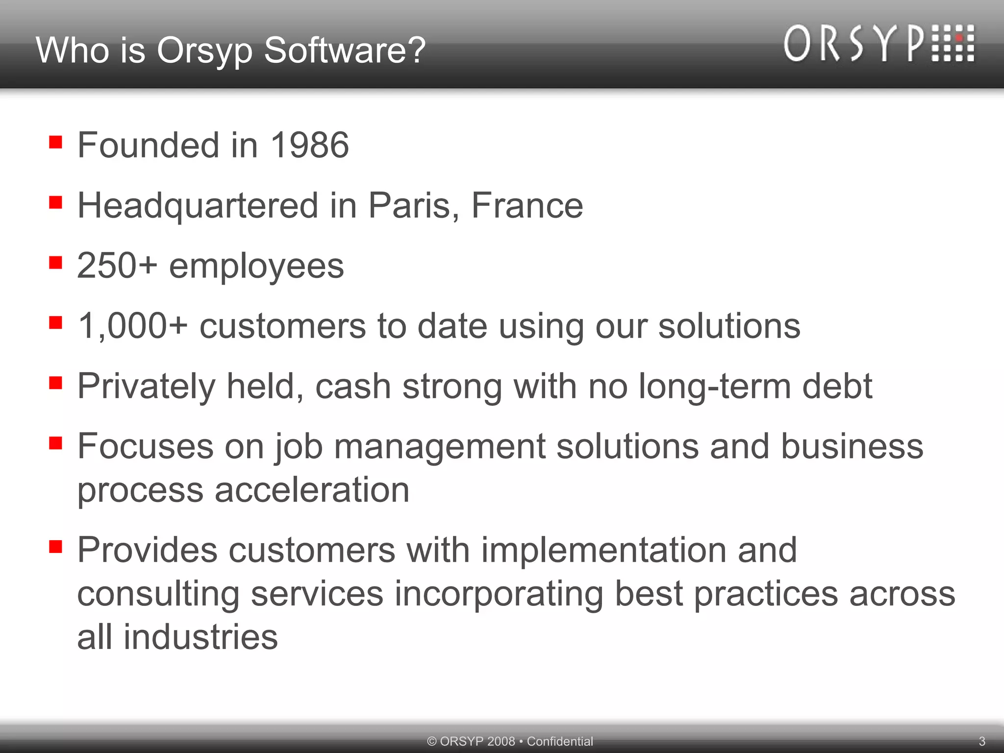 Who is Orsyp Software? Founded in 1986 Headquartered in Paris, France 250+ employees 1,000+ customers to date using our solutions Privately held, cash strong with no long-term debt Focuses on job management solutions and business process acceleration Provides customers with implementation and consulting services incorporating best practices across all industries 