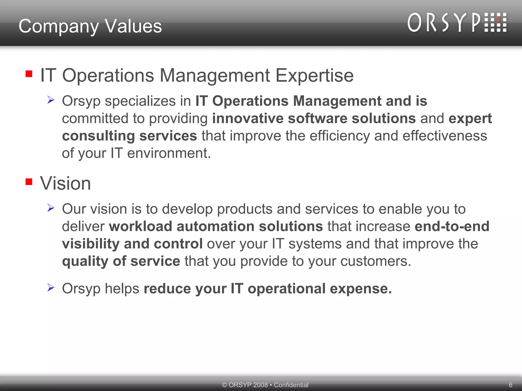 Company Values IT Operations Management Expertise Orsyp specializes in  IT Operations Management and is  committed to providing  innovative software solutions  and  expert consulting services  that improve the efficiency and effectiveness of your IT environment. Vision Our vision is to develop products and services to enable you to deliver  workload automation solutions  that increase  end-to-end visibility and control  over your IT systems and that improve the  quality of service  that you provide to your customers.  Orsyp helps  reduce your IT operational expense. 
