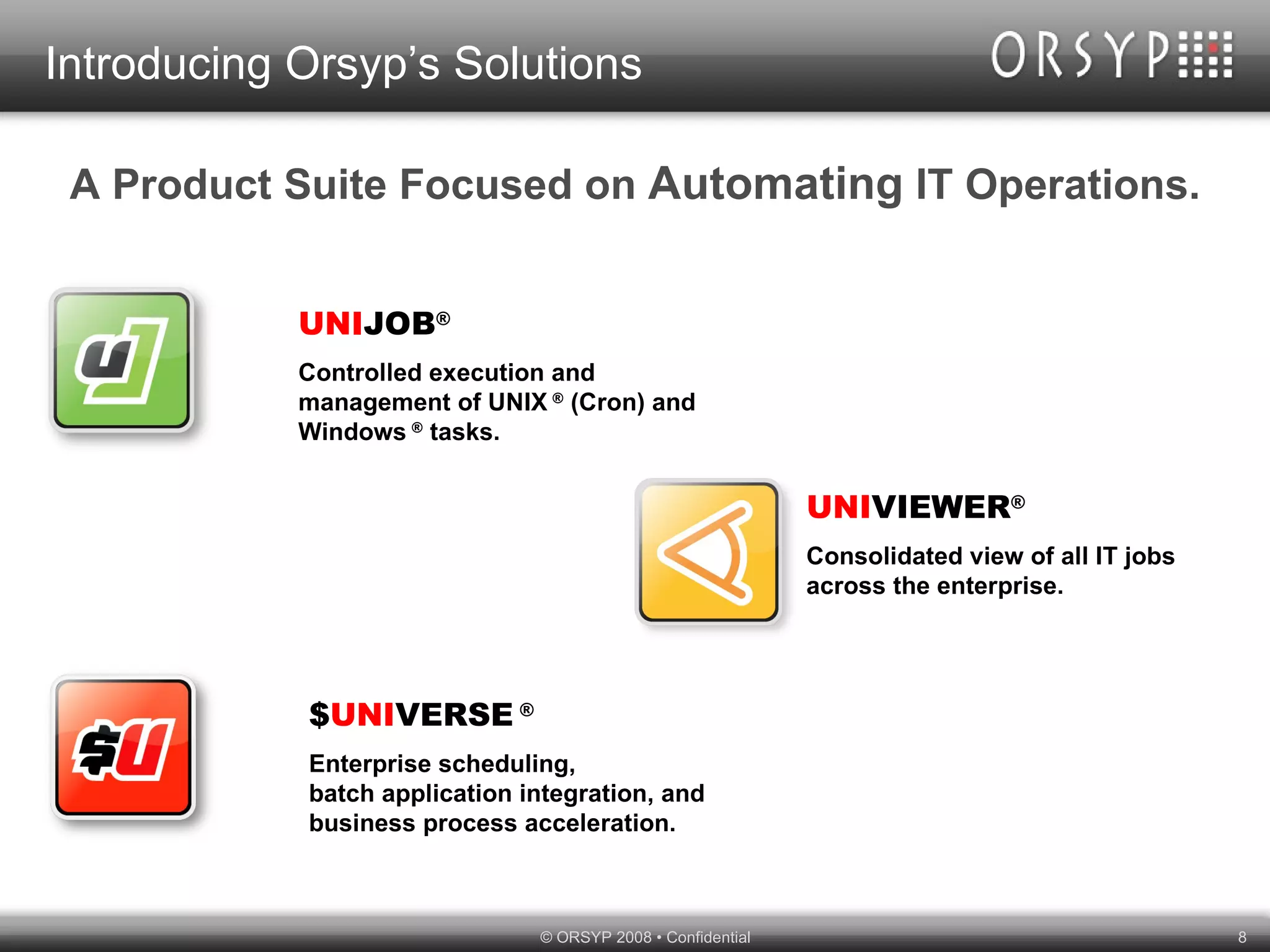 Introducing Orsyp’s Solutions A Product Suite Focused on  Automating  IT Operations. UNI JOB ® Controlled execution and management of UNIX  ®  (Cron) and Windows  ®  tasks. UNI VIEWER ® Consolidated view of all IT jobs across the enterprise. $ UNI VERSE  ® Enterprise scheduling,  batch application integration, and business process acceleration. 