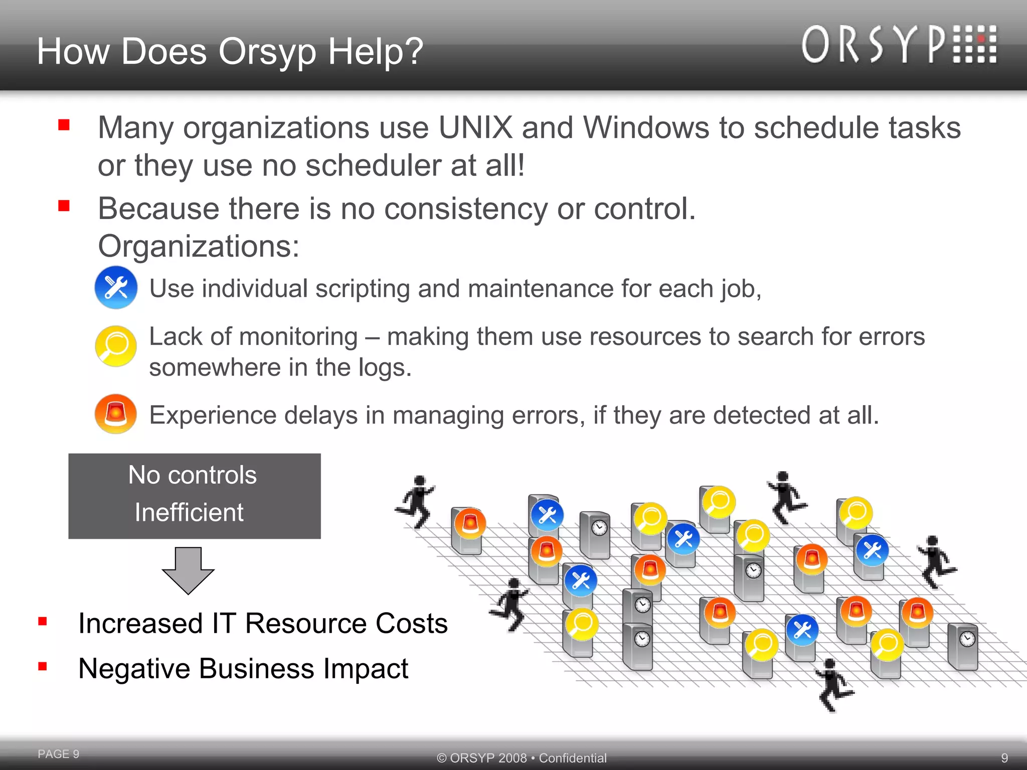 How Does Orsyp Help? Many organizations use UNIX and Windows to schedule tasks or they use no scheduler at all!  Because there is no consistency or control.  Organizations: Use individual scripting and maintenance for each job, Lack of monitoring – making them use resources to search for errors somewhere in the logs. Experience delays in managing errors, if they are detected at all. Increased IT Resource Costs Negative Business Impact PAGE  No controls Inefficient  