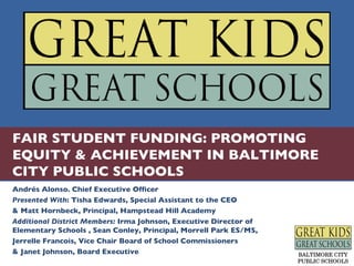 FAIR STUDENT FUNDING: PROMOTING EQUITY & ACHIEVEMENT IN BALTIMORE CITY PUBLIC SCHOOLS Andrés Alonso. Chief Executive Officer Presented With : Tisha Edwards, Special Assistant to the CEO & Matt Hornbeck, Principal, Hampstead Hill Academy Additional District Members:  Irma Johnson, Executive Director of Elementary Schools , Sean Conley, Principal, Morrell Park ES/MS, Jerrelle Francois, Vice Chair Board of School Commissioners & Janet Johnson, Board Executive 