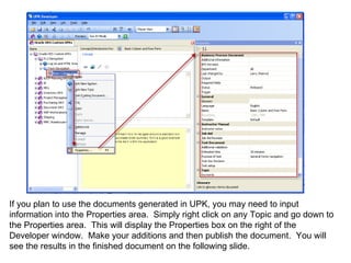 If you plan to use the documents generated in UPK, you may need to input information into the Properties area.  Simply right click on any Topic and go down to the Properties area.  This will display the Properties box on the right of the Developer window.  Make your additions and then publish the document.  You will see the results in the finished document on the following slide. 
