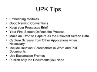 UPK Tips Embedding Modules Good Naming Conventions Keep your Processes Brief Your First Screen Defines the Process Make an Effort to Capture All the Relevant Screen Data Capture Screens from Other Applications when Necessary Include Relevant Screenshots in Word and PDF Documents Use Explanation Frames Publish only the Documents you Need 