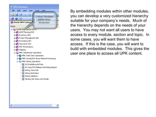 By embedding modules within other modules, you can develop a very customized hierarchy suitable for your company’s needs.  Much of the hierarchy depends on the needs of your users.  You may not want all users to have access to every module, section and topic.  In some cases, you will want them to have access.  If this is the case, you will want to build with embedded modules.  This gives the user one place to access all UPK content. 
