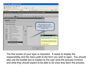 The first screen of your topic is important.  It needs to display the responsibility and the menu path to the form you wish to open.  You should also use the bubble box to explain to the user what the process involves and what they should expect to be able to do once they learn the process. 