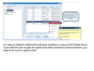 It is easy to forget to capture the pull down functions in many of the Oracle forms.  If you wish the user to gain the speed and utility provided by these functions, you need to be sure to capture them. 