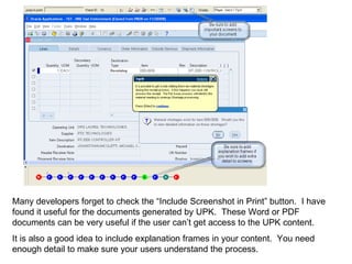 Many developers forget to check the “Include Screenshot in Print” button.  I have found it useful for the documents generated by UPK.  These Word or PDF documents can be very useful if the user can’t get access to the UPK content. It is also a good idea to include explanation frames in your content.  You need enough detail to make sure your users understand the process. 