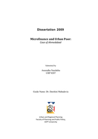 Dissertation 2009
Microfinance and Urban Poor:
Case of Ahmedabad
Submitted by
Anuradha Naulakha
URP 0207
Guide Name: Dr. Darshini Mahadevia
Urban and Regional Planning
Faculty of Planning and Public Policy,
CEPT University
 