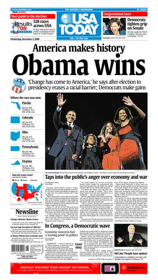 c
      www.usatoday.com                                                                                   THE NATION’S NEWSPAPER                                                                                                 75 CENTS
      FINAL SCORES
                                                                                                                                                                      .




                                                                                                                                                                          Congressional races
        .




.




     Your guide to the election
                                                                                                                                                                                                                     Democrats
                     528 races
             Results across USA                                                                                                                                                                                      tighten grip
                     ’08                                                                                                                                                                                             on Senate
                                                mAlso, interactive map at
                                                politics.usatoday.com has                                                                                                                                            mDole ousted in North
                                                latest on 3,100 counties                                                                                                                                             Carolina; Warner wins
                                                                                                                                                                                                                     in Virginia, 11-13A
                                                                                                                                                                                           By Ellen Ozier, Reuters

                                                                                                                                                                      Kay Hagan: Defeats Elizabeth Dole.
                                                                                                                 NO. 1 IN THE USA
Wednesday, November 5, 2008



                                               America makes history

      Obama wins                       ‘Change has come to America,’ he says after election to
            ELEC
                 T
               IO
            2008 N
                                       presidency erases a racial barrier; Democrats make gains
Where the race was won
                             Florida
                             McCain 49%
                             tObama 51%
                             99% of the vote

                             Colorado
                             McCain 45%
                             tObama 53%
                             69% of the vote

                             Ohio
                             McCain 47%
                             tObama 51%
                             85% of the vote

                             Pennsylvania
                             McCain 44%
                             tObama 55%
                             99% of the vote

                             Virginia
                             McCain 48%
                             tObama 52%
                             98% of the vote                                                                                                                                                                                 By Jack Gruber, USA TODAY

                                                                         The new ﬁrst family: Barack Obama and his wife, Michelle, and daughters, Sasha, 7, and Malia, 10, greet supporters in Chicago on Tuesday.
       How the states voted
                                                                         Taps into the public’s anger over economy and war
       As of 2:10 a.m. ET today

             McCain            Obama       Undecided
                                                                         By William M. Welch                                         The crowd chanted “Yes, we can” as emotions          since 1976 to capture a popular-vote majority.
                                                                         USA TODAY                                                ﬂowed. Obama recalled the grandmother who                  Obama swept Democrats to victory across the
                                                                                                                                  raised him and died two days before the triumph         country: His party gained at least ﬁve Senate seats
                                                                            Democrat Barack Obama secured a historic              that will make him the nation’s 44th president.         in Colorado, Virginia, North Carolina, New Hamp-
                                                                         presidential victory Tuesday, shattering a racial bar-      “I’m almost past words,” said Clara Jones, 58, a     shire and New Mexico and picked up at least 11
                                                                R.I.
                                                                         rier that once seemed unbreakable by tapping vot-        retired store manager in Chicago. “This is some-        House seats. Among the ousted GOP senators was
                                                                         er anger over the sinking economy and a long-            thing I hoped I’d see but never expected to see in      North Carolina’s Elizabeth Dole, a White House
                                                                Del.
                                                                         running war.                                             my lifetime . . . We can’t stop smiling.”               hopeful in 2000. Democrat Jay Nixon was elected
                                                                            Obama swept at least seven states that President         McCain congratulated Obama and conceded be-          Missouri’s governor.
                                                                D.C.

                                                                         Bush carried in 2004, including Florida, Virginia and    fore a tearful crowd of supporters in Phoenix. “The        For McCain, 72, a former Navy pilot and prisoner
                                                                         Ohio, as he reshaped the political map. Republican       American people have spoken, and they have spo-         of war in Vietnam, the loss likely ended his White
                                                                         John McCain saw his candidacy crushed under the          ken clearly,” the Arizona senator said.                 House dreams. He fell short of the GOP nomination
                                       More detailed map, 15A
                                                                         weight of an unpopular GOP president and his own            “This is a historic election, and I recognize the    in 2000 and was among the oldest nominees ever.
    Source: The Associated Press            By Julie Snider, USA TODAY
                                                                         vigorous support for the Iraq war.                       special signiﬁcance it has for African Americans and       Surveys of voters as they left polling places
                                                                            Obama, 47, will be the ﬁrst African-American          for the special pride that must be theirs tonight.”     showed broad support for Obama, especially
                                                                         president and one of the youngest. Just four years          That a person of Obama’s background won the          among young voters, women and minorities.

               Newsline                                                  ago, the son of a Kenyan father and a white woman        White House is remarkable in a nation where race           Strong voter interest was visible in lines at polls in
                                                                         from Kansas was elected to the Senate from Illinois.     relations are still sometimes tense. Only four dec-     many states — evidence of a likely record turnout. A
                                                                            “It’s been a long time coming,” Obama told more       ades ago, when Obama was 4 years old, Congress          much-feared meltdown at the polls failed to ma-
                                                                         than 200,000 supporters jammed around Chi-               passed the Voting Rights Act to ensure blacks can       terialize. Scattered problems included hours-long
                    n News n Money n Sports n Life
                                                                         cago’s Grant Park. “Because of what we did on this       vote.                                                   delays caused by faulty malfunctioning machines.
Chicago celebrates Obama victory                                         day, in this election, in this deﬁning moment,              He won at least 338 electoral votes, far more than
                                                                                                                                                                                          Contributing: Martha T. Moore in Chicago
                                                                         change has come to America.”                             the 270 necessary, and became the ﬁrst Democrat
       ‘Is this real?’ reveler asks; others pray, weep. 3A.

                                                                         In Congress, a Democratic wave
       uMichelle Obama’s focus on family. 3A.
Gay-marriage ban gains in California
   Constitutional amendments also lead in Arizona,
                                                                         Economic concerns fuel
Florida; two states loosen marijuana laws. 18A.                                                                               tionwide also showed shifts in allegiances among
   uDemocrats win statehouse in Missouri. 13A.                                                                                young people, Hispanics, upscale voters and others
                                                                         a ‘turning point’ in politics                        that could reverberate through future elections.
mMoney: Winner faces economic mess                                                                                               Obama’s victory and Democratic gains in the
  President-elect will need plan of action to deal                       By Susan Page                                        House and Senate led Democrats to their strongest
with urgent marketplace issues. 1B.                                      USA TODAY                                            governing position since the post-Watergate elec-
  uStocks post bigger gains under Democrats. 1B.                                                                                     tion in 1976. Among the Republicans who
                                                                                                                         Cover
                                                                           WASHINGTON — America’s election of                        lost re-election bids were North Carolina



QIJFAF-03005x(e)k
                                                                         an African American as president wasn’t                     Sen. Elizabeth Dole and New Hampshire Sen.
                                          Crossword, Sudoku10B
                                                                                                                         story
                                          Editorial/Forum 22-23A         the only breakthrough Tuesday night.                        John Sununu, members of two of the GOP’s
                                          Lotteries           9C                                                                                                                                             By H. Darr Beiser, USA TODAY
                                                                           By defeating John McCain in such reliably                 signature families.
                                          Marketplace Today 10B                                                                                                                  John McCain: At outdoor rally in Phoenix.
                                                                         Republican states as Colorado and Virginia                     Some analysts see a turning point in
                                          Market scoreboard 4B
                                                                         — capital of the Confederacy and a state that hasn’t American politics like what occurred in 1980,
                                          Weather            24A
                                                                                                                                                                                          McCain: ‘People have spoken’
    ©COPYRIGHT 2008 USA TODAY, a division of Gannett Co., Inc.           backed a Democrat for president in four decades — when Republican Ronald Reagan’s victory over
                 Subscriptions, customer service                         Barack Obama reshaped the electoral map that has President Carter set the nation on a more conserva-
                       1-800-USA-0001                                                                                                                                            mRepublican candidate concedes and
                                                                         deﬁned American politics for a generation.
                  www.usatodayservice.com
                                                                                                                                             Please see COVER STORY next page u pledges his support to Obama, 7A
                                                                           Surveys of voters as they left polling places na-




                          DIGITALLY ENHANCE YOUR HOLIDAY GIFT-GIVING.
                   From digital cameras to memory cards, RadioShack has products that make the perfect gifts.

                                                                                                                                                                                                                                                   FA
 