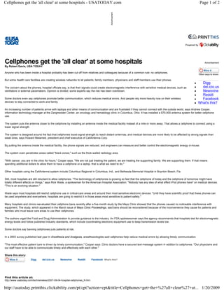 Cellphones get the 'all clear' at some hospitals - USATODAY.com                                                                                                           Page 1 of 2




                                                                                                                                                             Powered by




Cellphones get the 'all clear' at some hospitals                                                                                                                              Advertisement
By Robert Davis, USA TODAY

Anyone who has been inside a hospital probably has been cut off from relatives and colleagues because of a common rule: no cellphones.

But some health care facilities are creating wireless networks to let patients, family members, physicians and staff members use their phones.
                                                                                                                                                                          Digg
                                                                                                                                                                          del.icio.us
The concern about the phones, hospital officials say, is that their signals could create electromagnetic interference with sensitive medical devices, such as
                                                                                                                                                                          Newsvine
ventilators or external pacemakers. Opinion is divided; some experts say the risk has been overblown.
                                                                                                                                                                          Reddit
                                                                                                                                                                          Facebook
Some doctors even say cellphones promote better communication, which reduces medical errors. And people rely more heavily now on their wireless
devices to stay connected to work and family.                                                                                                                           What's this?
An increasing number of patients arrive with laptops and other means of communication and are frustrated if they cannot connect with the outside world, says Andrew Cooper,
information technology manager at the Zangmeister Center, an oncology and hematology clinic in Columbus, Ohio. It has installed a $70,000 antenna system for better cellphone
use.

The system puts the antenna closer to the cellphone by installing an antenna inside the medical facility instead of a mile or more away. That allows a cellphone to connect using a
lower signal strength.

The system is designed around the fact that cellphones boost signal strength to reach distant antennas, and medical devices are more likely to be affected by strong signals than
weak ones, says Howard Melamed, president and chief executive of CellAntenna Corp.

By putting the antenna inside the medical facility, the phone signals are reduced, and engineers can measure and better control the electromagnetic energy in-house.

The system even penetrates areas called quot;black zones,quot; such as the thick-walled radiology area.

quot;With cancer, you are in the clinic for hours,quot; Cooper says. quot;We are not just treating the patient, we are treating the supporting family. We are supporting them. If that means
spending additional dollars to allow them to have a cellphone or a laptop, that is what we need to do.quot;

Other hospitals using the CellAntenna system include Columbus Regional in Columbus, Ind., and Bethesda Memorial Hospital in Boynton Beach, Fla.

Still, most hospitals are still reluctant to allow cellphones. quot;The technology of cellphones is growing so fast that the cellphone of today and the cellphone of tomorrow might have
totally different effects on things,quot; says Rick Wade, a spokesman for the American Hospital Association. quot;Nobody has any idea of what effect iPod phones havequot; on medical devices.
quot;This is an evolving situation.quot;

Wade says most hospitals still restrict cellphone use in critical-care areas and around their most sensitive electronic devices: quot;Until they have scientific proof that these phones can
be used anywhere and everywhere, hospitals are going to restrict it in those areas most senstitive to patient safety.quot;

Many hospitals and clinics reevaluated their cellphone bans recently after a five-month study by the Mayo Clinic showed that the phones caused no noticeable interference with
equipment. The study, which appeared in the March issue of Mayo Clinic Proceedings, said bans should be reconsidered because of the inconvenience they cause for patients and
families who must leave care areas to use their cellphones.

The authors urged the Food and Drug Administration to provide guidance to the industry. An FDA spokeswoman says the agency recommends that hospitals test for electromagnetic
energy levels and follow published industry standards, which include coordinating electronic equipment use to keep transmission levels low.

Some doctors say banning cellphones puts patients at risk.

In a 2003 survey published last year in Anesthesia and Analgesia, anesthesiologists said cellphones help reduce medical errors by allowing timely communication.

quot;The most effective patient care is driven by timely communication,quot; Cooper says. Clinic doctors have a secured text-message system in addition to cellphones. quot;Our physicians and
our staff have to be able to communicate timely and effectively with each other.quot;

Share this story:
                      Digg      del.icio.us     Newsvine       Reddit        Facebook What's this?




Find this article at:
http://www.usatoday.com/tech/wireless/2007-09-04-hospital-cellphones_N.htm


http://usatoday.printthis.clickability.com/pt/cpt?action=cpt&title=Cellphones+get+the+%27all+clear%27+at... 1/20/2009
 