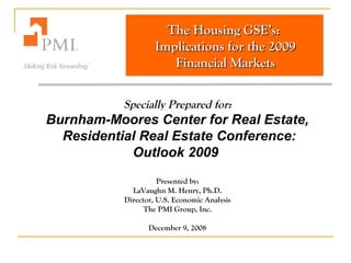 The Housing GSE’s:The Housing GSE’s:
Implications for the 2009Implications for the 2009
Financial MarketsFinancial Markets
Specially Prepared for:
Burnham-Moores Center for Real Estate,
Residential Real Estate Conference:
Outlook 2009
Presented by:
LaVaughn M. Henry, Ph.D.
Director, U.S. Economic Analysis
The PMI Group, Inc.
December 9, 2008
 