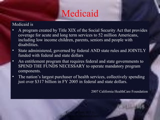 Medicaid Medicaid is A program created by Title XIX of the Social Security Act that provides coverage for acute and long term services to 52 million Americans, including low income children, parents, seniors and people with disabilities. State administered, governed by federal AND state rules and JOINTLY funded with federal and state dollars An entitlement program that requires federal and state governments to SPEND THE FUNDS NECESSARY to operate mandatory program components. The nation’s largest purchaser of health services, collectively spending just over $317 billion in FY 2005 in federal and state dollars. 2007 California HealthCare Foundation 