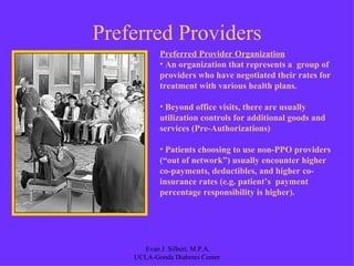 Preferred Providers Preferred Provider Organization An organization that represents a  group of providers who have negotiated their rates for treatment with various health plans.  Beyond office visits, there are usually utilization controls for additional goods and services (Pre-Authorizations) Patients choosing to use non-PPO providers (“out of network”) usually encounter higher co-payments, deductibles, and higher co-insurance rates (e.g. patient’s  payment percentage responsibility is higher). 