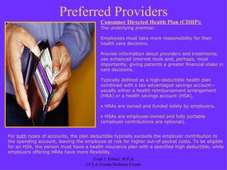 Preferred Providers Consumer Directed Health Plan (CDHP): The underlying premise:  Employees must take more responsibility for their health care decisions.  Provide information about providers and treatments, use enhanced Internet tools and, perhaps, most importantly, giving patients a greater financial stake in care decisions . Typically defined as a high-deductible health plan combined with a tax-advantaged savings account—usually either a health reimbursement arrangement (HRA) or a health savings account (HSA). HRAs are owned and funded solely by employers.  HSAs are employee-owned and fully portable (employer contributions are optional).  For  both  types of accounts, the plan deductible typically exceeds the employer contribution to the spending account, leaving the employee at risk for higher out-of-pocket costs. To be eligible for an HSA, the person must have a health insurance plan with a specified high deductible, while employers offering HRAs have more flexibility. 